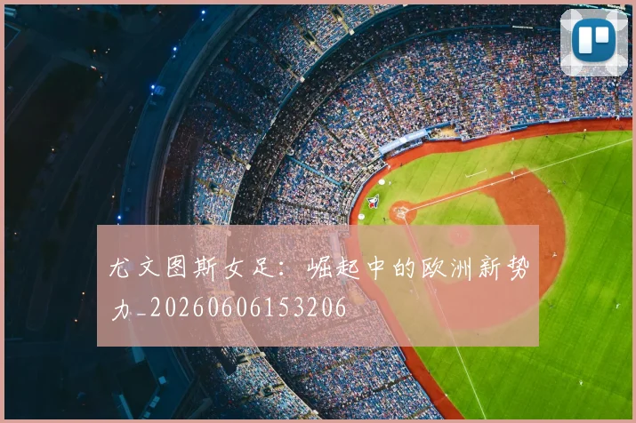 尤文图斯女足：崛起中的欧洲新势力_20260606153206