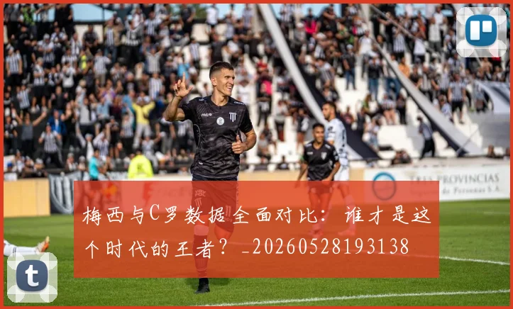 梅西与C罗数据全面对比:谁才是这个时代的王者?_20260528193138