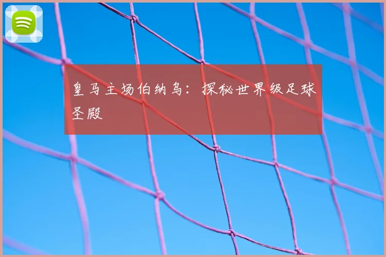 皇马主场伯纳乌：探秘世界级足球圣殿