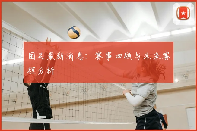 国足最新消息：赛事回顾与未来赛程分析