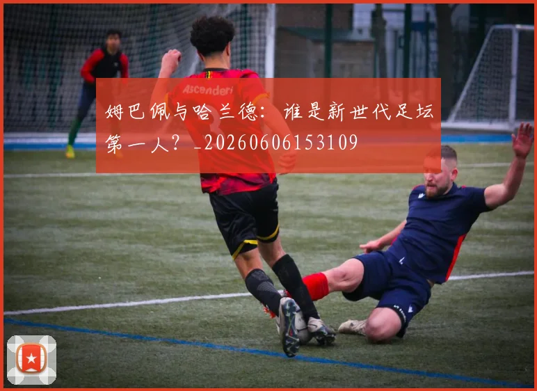 姆巴佩与哈兰德:谁是新世代足坛第一人?_20260606153109