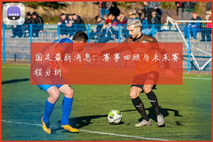 国足最新消息:赛事回顾与未来赛程分析