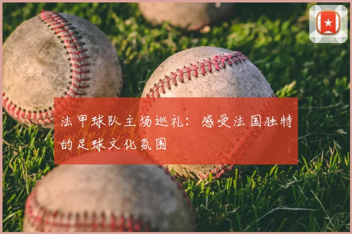 法甲球队主场巡礼:感受法国独特的足球文化氛围