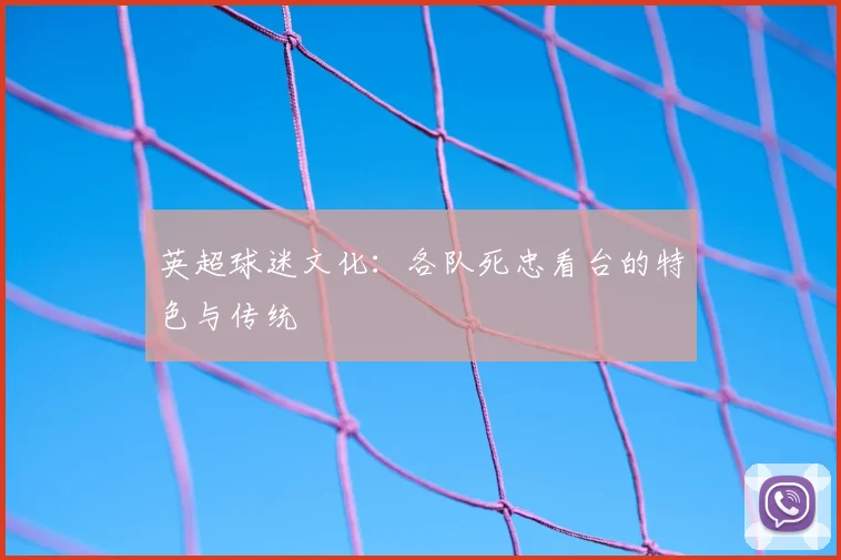 英超球迷文化：各队死忠看台的特色与传统